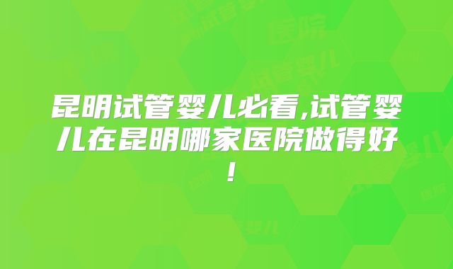 昆明试管婴儿必看,试管婴儿在昆明哪家医院做得好！