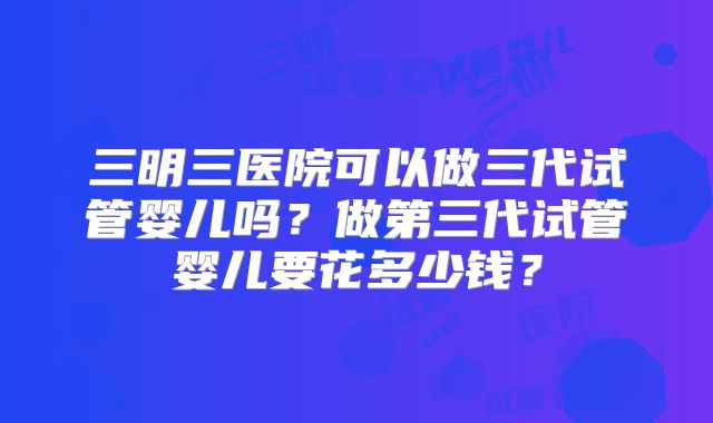 三明三医院可以做三代试管婴儿吗?做第三代试管婴儿要花多少钱?