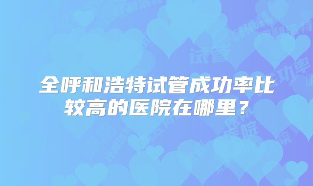 全呼和浩特试管成功率比较高的医院在哪里？