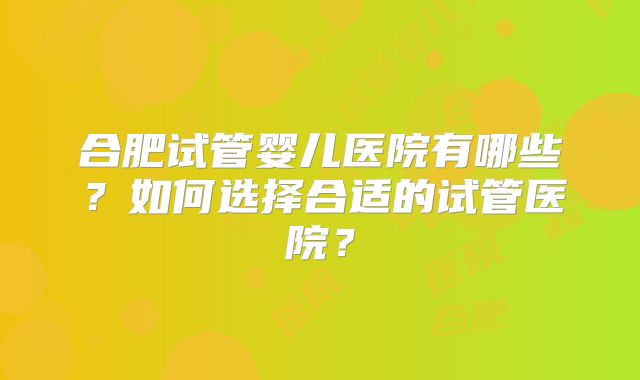 合肥试管婴儿医院有哪些？如何选择合适的试管医院？