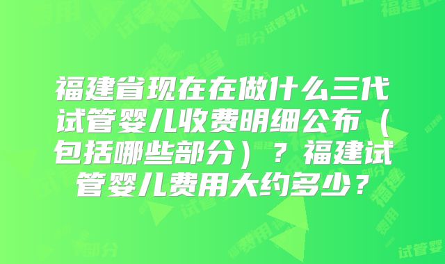 福建省现在在做什么三代试管婴儿收费明细公布(包括哪些部分)?福建试管婴儿费用大约多少?