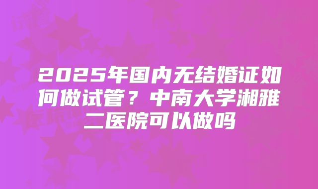 2025年国内无结婚证如何做试管?中南大学湘雅二医院可以做吗