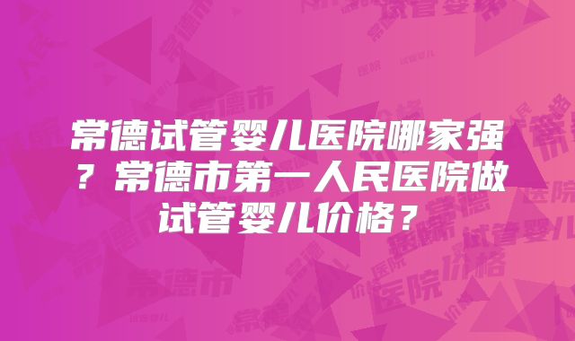 常德试管婴儿医院哪家强？常德市第一人民医院做试管婴儿价格？