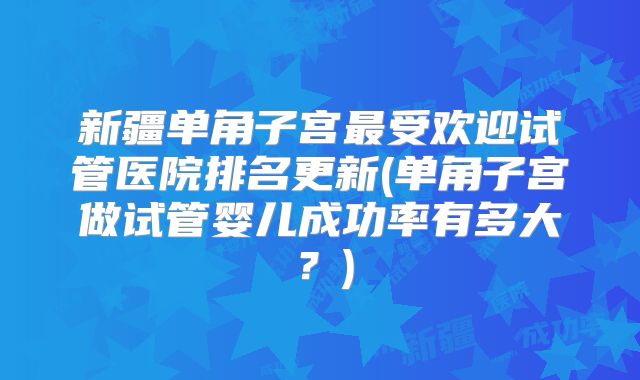 新疆单角子宫最受欢迎试管医院排名更新(单角子宫做试管婴儿成功率有多大？)