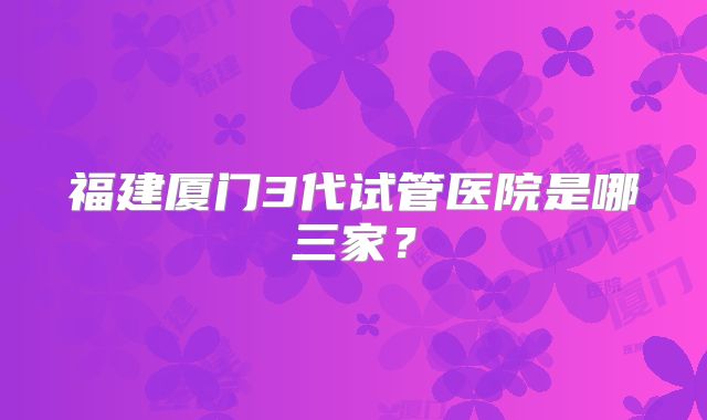 福建厦门3代试管医院是哪三家？