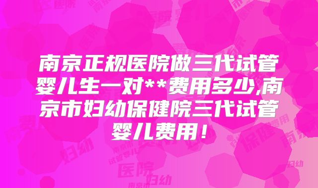 南京正规医院做三代试管婴儿生一对**费用多少,南京市妇幼保健院三代试管婴儿费用！
