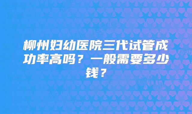 柳州妇幼医院三代试管成功率高吗?一般需要多少钱?