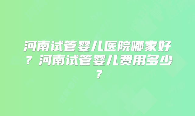 河南试管婴儿医院哪家好？河南试管婴儿费用多少？