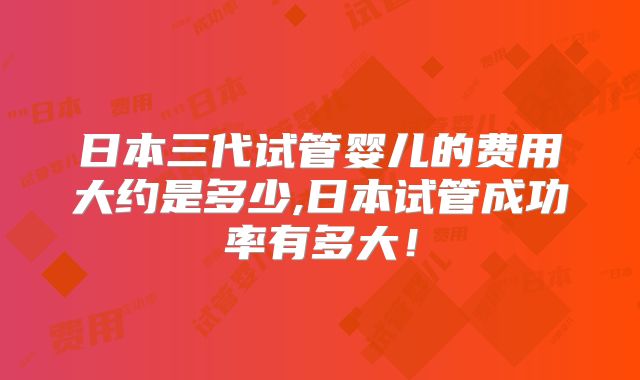 日本三代试管婴儿的费用大约是多少,日本试管成功率有多大!