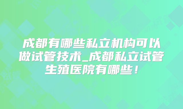 成都有哪些私立机构可以做试管技术_成都私立试管生殖医院有哪些!