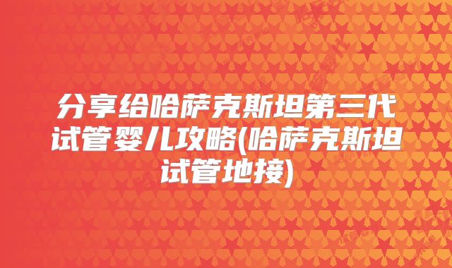 分享给哈萨克斯坦第三代试管婴儿攻略(哈萨克斯坦试管地接)
