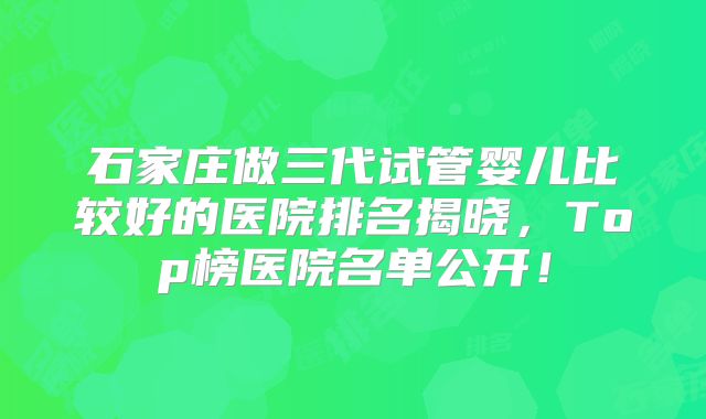 石家庄做三代试管婴儿比较好的医院排名揭晓，Top榜医院名单公开！