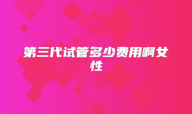 第三代试管多少费用啊女性