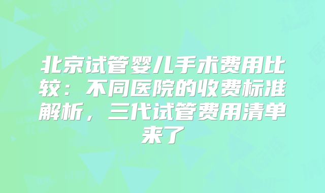 北京试管婴儿手术费用比较：不同医院的收费标准解析，三代试管费用清单来了