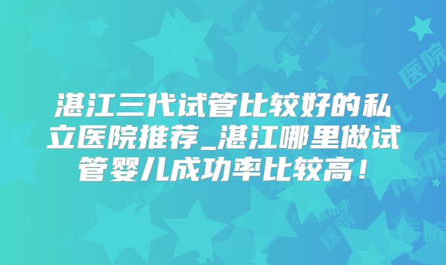 湛江三代试管比较好的私立医院推荐_湛江哪里做试管婴儿成功率比较高！