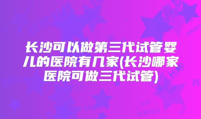 长沙可以做第三代试管婴儿的医院有几家(长沙哪家医院可做三代试管)