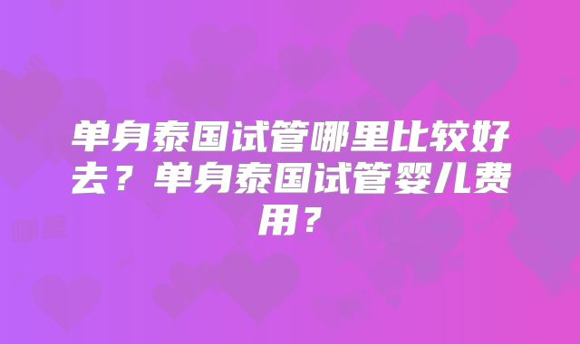 单身泰国试管哪里比较好去?单身泰国试管婴儿费用?