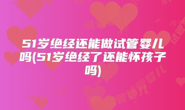 51岁绝经还能做试管婴儿吗(51岁绝经了还能怀孩子吗)