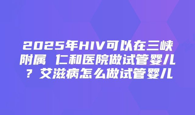 2025年HIV可以在三峡附属 仁和医院做试管婴儿?艾滋病怎么做试管婴儿