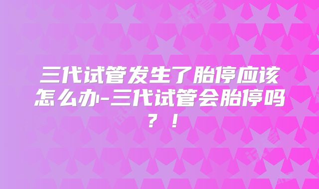 三代试管发生了胎停应该怎么办-三代试管会胎停吗?!