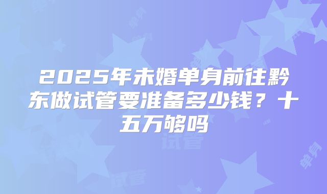 2025年未婚单身前往黔东做试管要准备多少钱？十五万够吗