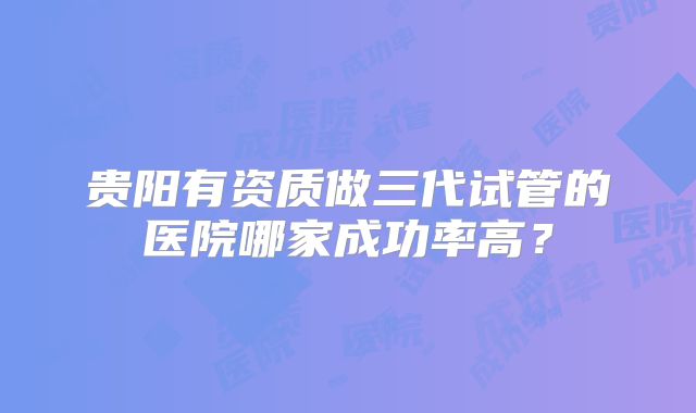 贵阳有资质做三代试管的医院哪家成功率高?
