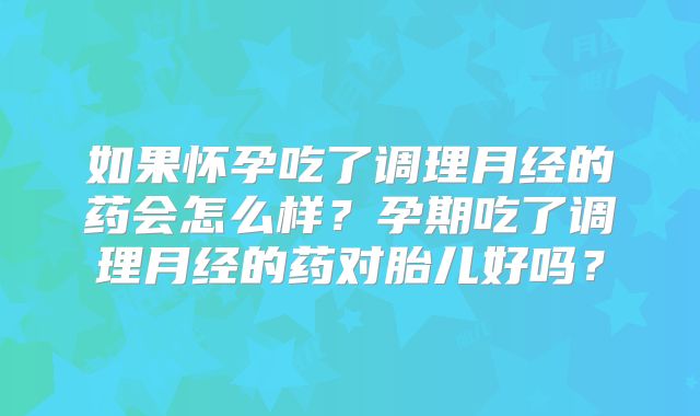 如果怀孕吃了调理月经的药会怎么样?孕期吃了调理月经的药对胎儿好吗?