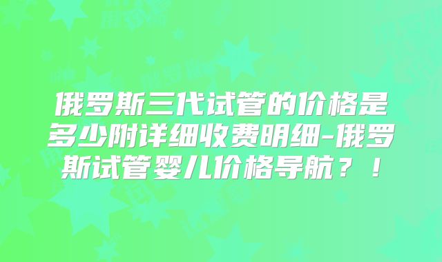 俄罗斯三代试管的价格是多少附详细收费明细-俄罗斯试管婴儿价格导航?!