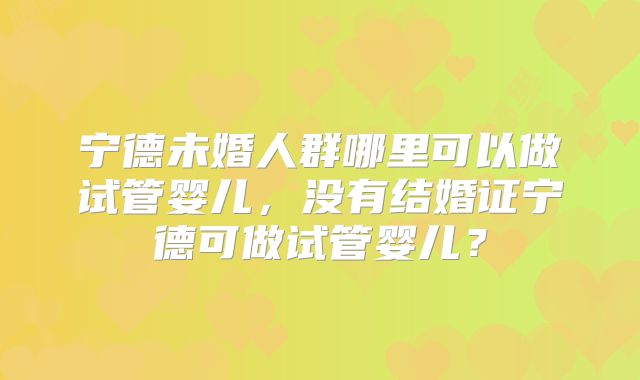 宁德未婚人群哪里可以做试管婴儿，没有结婚证宁德可做试管婴儿？