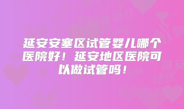 延安安塞区试管婴儿哪个医院好！延安地区医院可以做试管吗！