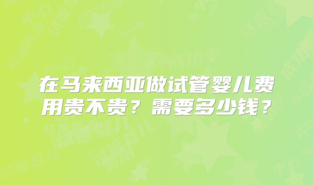 在马来西亚做试管婴儿费用贵不贵？需要多少钱？