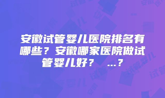 安徽试管婴儿医院排名有哪些？安徽哪家医院做试管婴儿好？ ...？