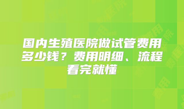 国内生殖医院做试管费用多少钱？费用明细、流程看完就懂