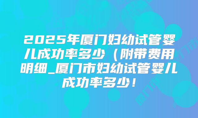 2025年厦门妇幼试管婴儿成功率多少（附带费用明细_厦门市妇幼试管婴儿成功率多少！