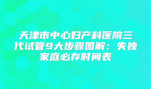 天津市中心妇产科医院三代试管9大步骤图解：失独家庭必存时间表