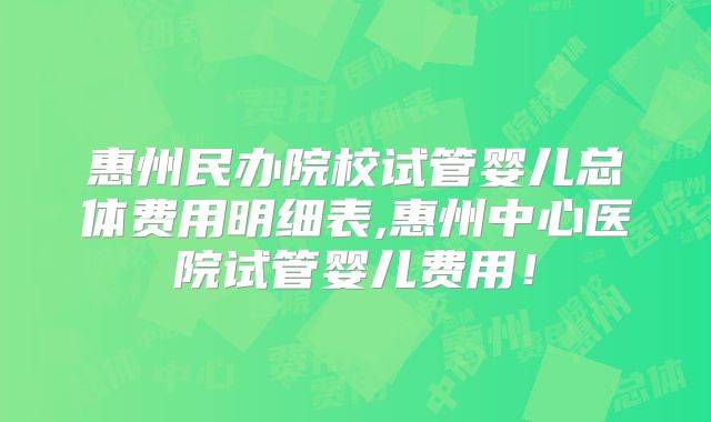 惠州民办院校试管婴儿总体费用明细表,惠州中心医院试管婴儿费用！