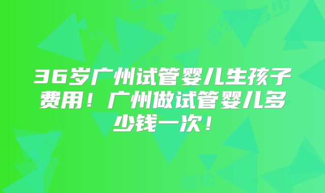 36岁广州试管婴儿生孩子费用！广州做试管婴儿多少钱一次！