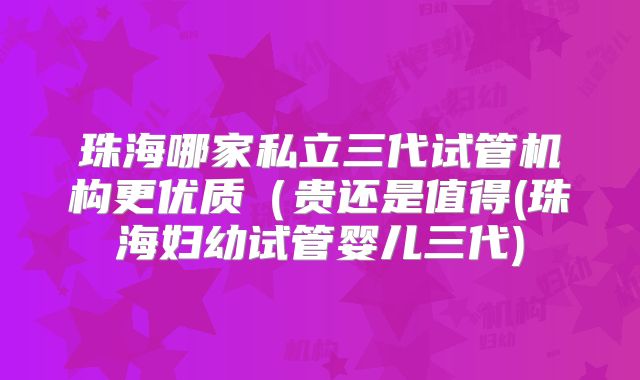 珠海哪家私立三代试管机构更优质（贵还是值得(珠海妇幼试管婴儿三代)