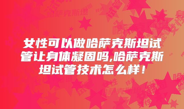 女性可以做哈萨克斯坦试管让身体凝固吗,哈萨克斯坦试管技术怎么样！