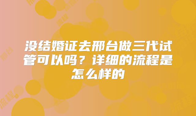 没结婚证去邢台做三代试管可以吗？详细的流程是怎么样的