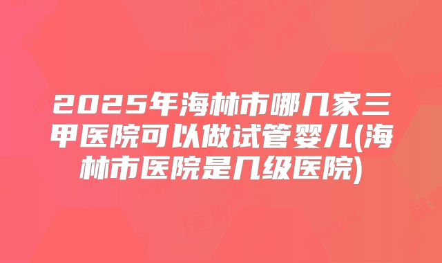 2025年海林市哪几家三甲医院可以做试管婴儿(海林市医院是几级医院)