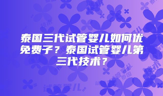 泰国三代试管婴儿如何优免费子?泰国试管婴儿第三代技术?