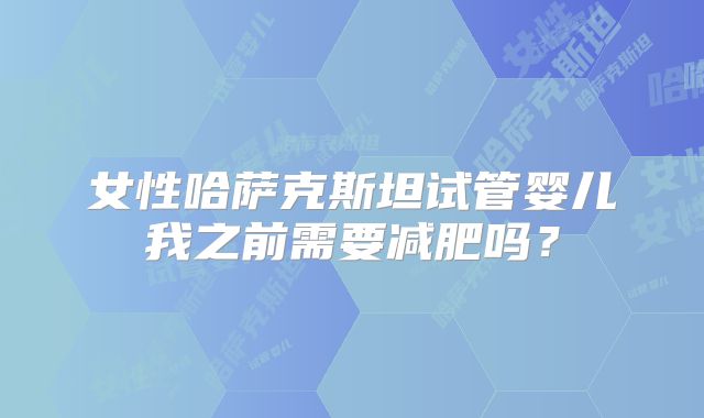女性哈萨克斯坦试管婴儿我之前需要减肥吗？