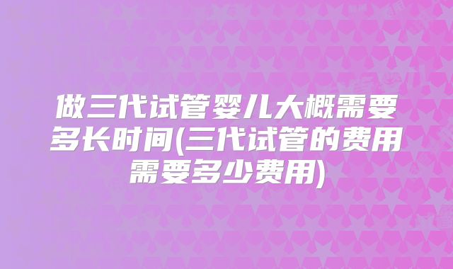 做三代试管婴儿大概需要多长时间(三代试管的费用需要多少费用)