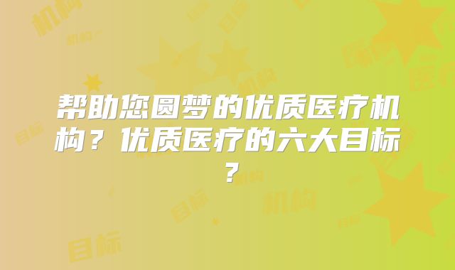 帮助您圆梦的优质医疗机构?优质医疗的六大目标?