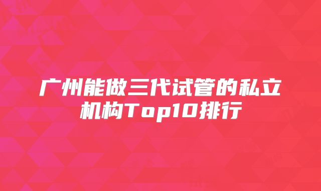 广州能做三代试管的私立机构Top10排行