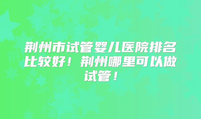 荆州市试管婴儿医院排名比较好！荆州哪里可以做试管！