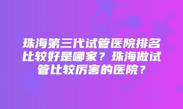 珠海第三代试管医院排名比较好是哪家？珠海做试管比较厉害的医院？
