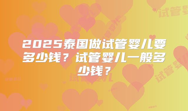 2025泰国做试管婴儿要多少钱?试管婴儿一般多少钱?