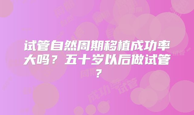 试管自然周期移植成功率大吗？五十岁以后做试管？